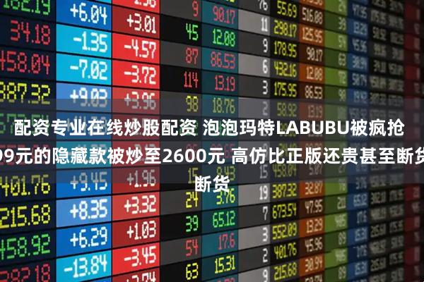 配资专业在线炒股配资 泡泡玛特LABUBU被疯抢 99元的隐藏款被炒至2600元 高仿比正版还贵甚至断货
