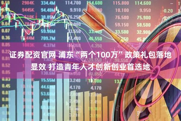 证券配资官网 浦东“两个100万”政策礼包落地显效 打造青年人才创新创业首选地