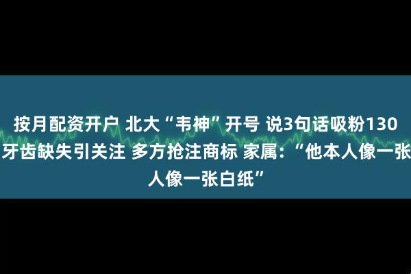 按月配资开户 北大“韦神”开号 说3句话吸粉1300万！牙齿缺失引关注 多方抢注商标 家属: “他本人像一张白纸”
