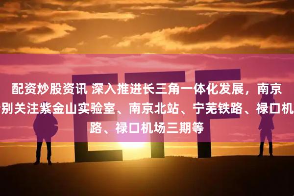 配资炒股资讯 深入推进长三角一体化发展，南京今年将特别关注紫金山实验室、南京北站、宁芜铁路、禄口机场三期等