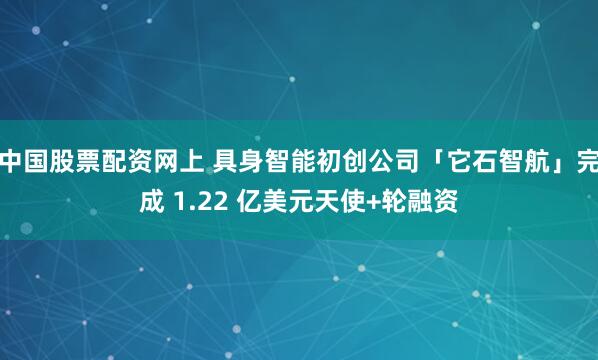 中国股票配资网上 具身智能初创公司「它石智航」完成 1.22 亿美元天使+轮融资