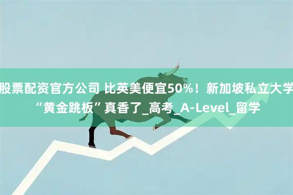股票配资官方公司 比英美便宜50%！新加坡私立大学“黄金跳板”真香了_高考_A-Level_留学