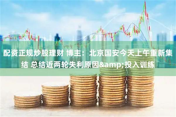 配资正规炒股理财 博主：北京国安今天上午重新集结 总结近两轮失利原因&投入训练
