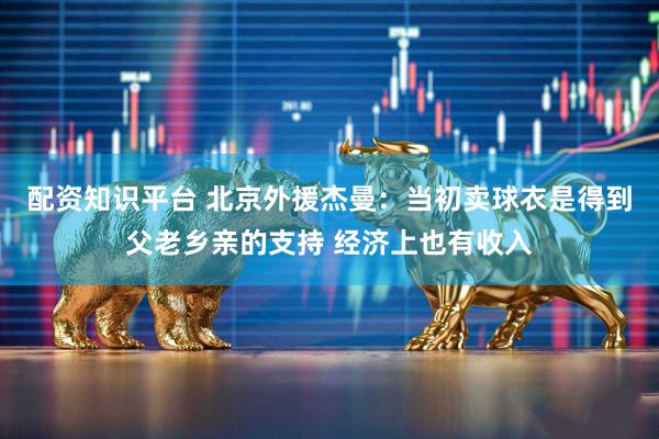 配资知识平台 北京外援杰曼：当初卖球衣是得到父老乡亲的支持 经济上也有收入